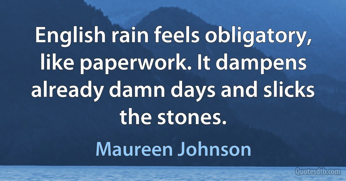 English rain feels obligatory, like paperwork. It dampens already damn days and slicks the stones. (Maureen Johnson)