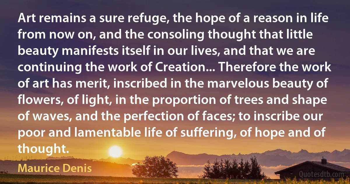 Art remains a sure refuge, the hope of a reason in life from now on, and the consoling thought that little beauty manifests itself in our lives, and that we are continuing the work of Creation... Therefore the work of art has merit, inscribed in the marvelous beauty of flowers, of light, in the proportion of trees and shape of waves, and the perfection of faces; to inscribe our poor and lamentable life of suffering, of hope and of thought. (Maurice Denis)