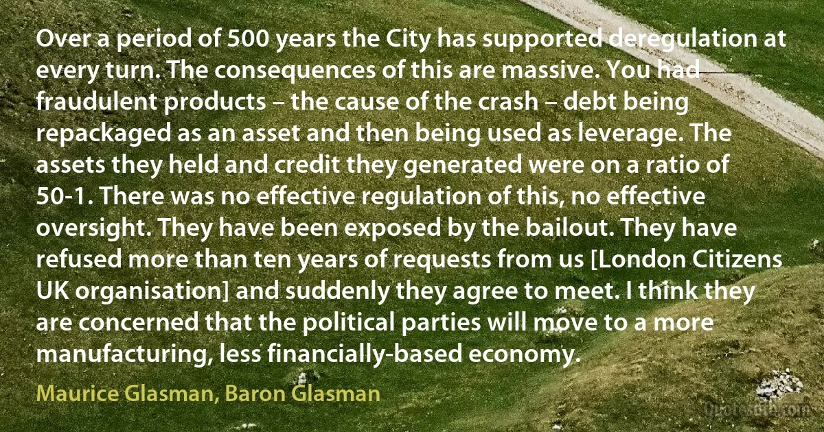 Over a period of 500 years the City has supported deregulation at every turn. The consequences of this are massive. You had fraudulent products – the cause of the crash – debt being repackaged as an asset and then being used as leverage. The assets they held and credit they generated were on a ratio of 50-1. There was no effective regulation of this, no effective oversight. They have been exposed by the bailout. They have refused more than ten years of requests from us [London Citizens UK organisation] and suddenly they agree to meet. I think they are concerned that the political parties will move to a more manufacturing, less financially-based economy. (Maurice Glasman, Baron Glasman)