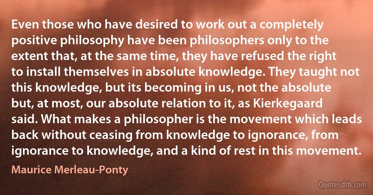 Even those who have desired to work out a completely positive philosophy have been philosophers only to the extent that, at the same time, they have refused the right to install themselves in absolute knowledge. They taught not this knowledge, but its becoming in us, not the absolute but, at most, our absolute relation to it, as Kierkegaard said. What makes a philosopher is the movement which leads back without ceasing from knowledge to ignorance, from ignorance to knowledge, and a kind of rest in this movement. (Maurice Merleau-Ponty)