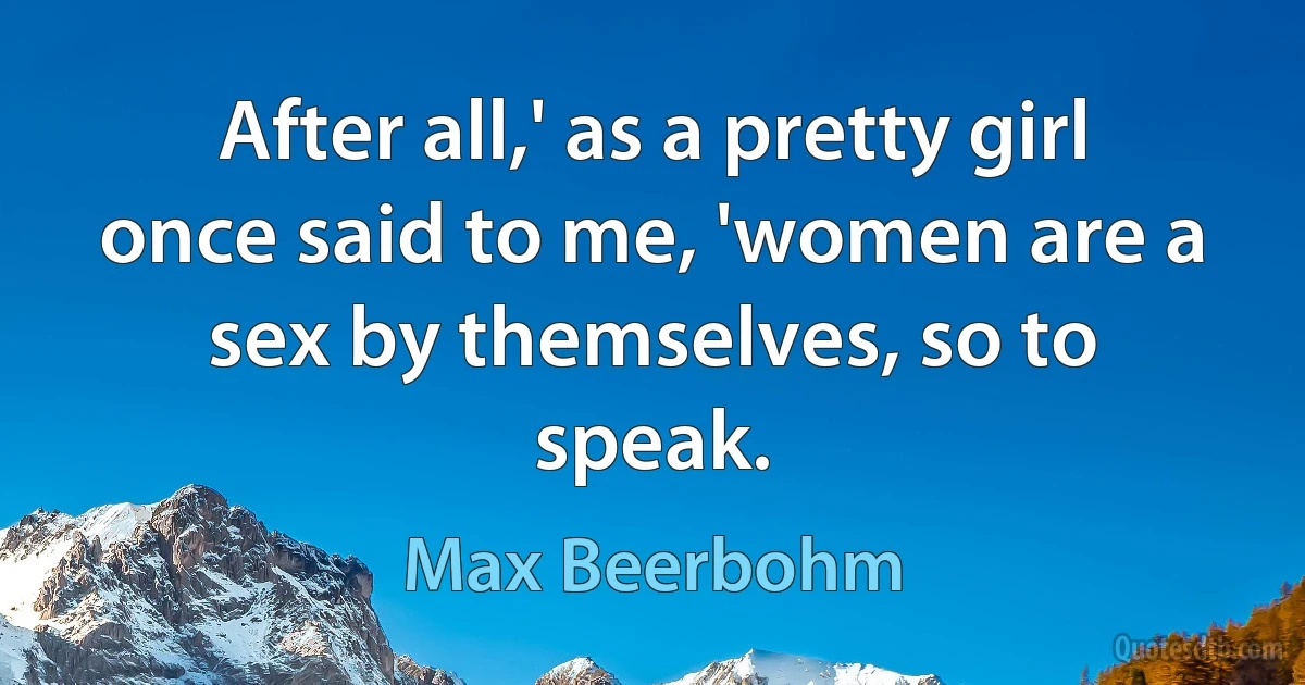 After all,' as a pretty girl once said to me, 'women are a sex by themselves, so to speak. (Max Beerbohm)