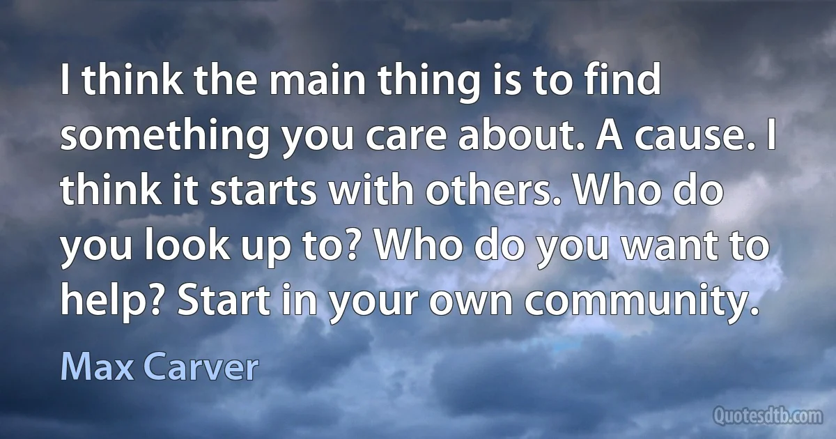 I think the main thing is to find something you care about. A cause. I think it starts with others. Who do you look up to? Who do you want to help? Start in your own community. (Max Carver)