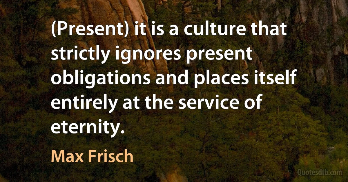 (Present) it is a culture that strictly ignores present obligations and places itself entirely at the service of eternity. (Max Frisch)