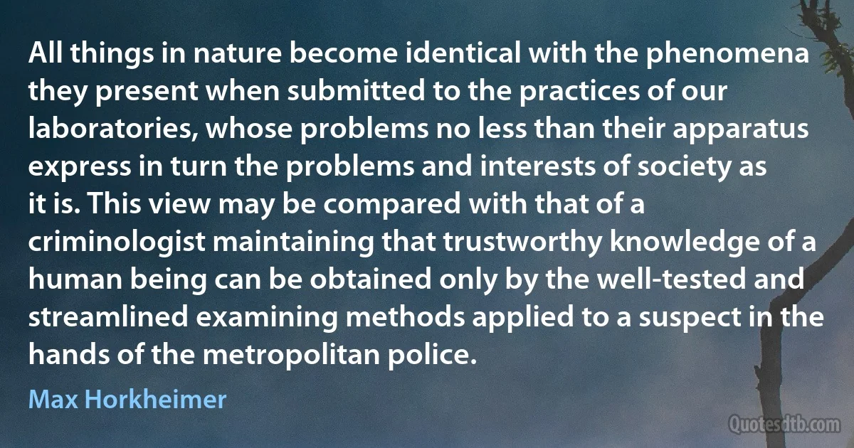 All things in nature become identical with the phenomena they present when submitted to the practices of our laboratories, whose problems no less than their apparatus express in turn the problems and interests of society as it is. This view may be compared with that of a criminologist maintaining that trustworthy knowledge of a human being can be obtained only by the well-tested and streamlined examining methods applied to a suspect in the hands of the metropolitan police. (Max Horkheimer)