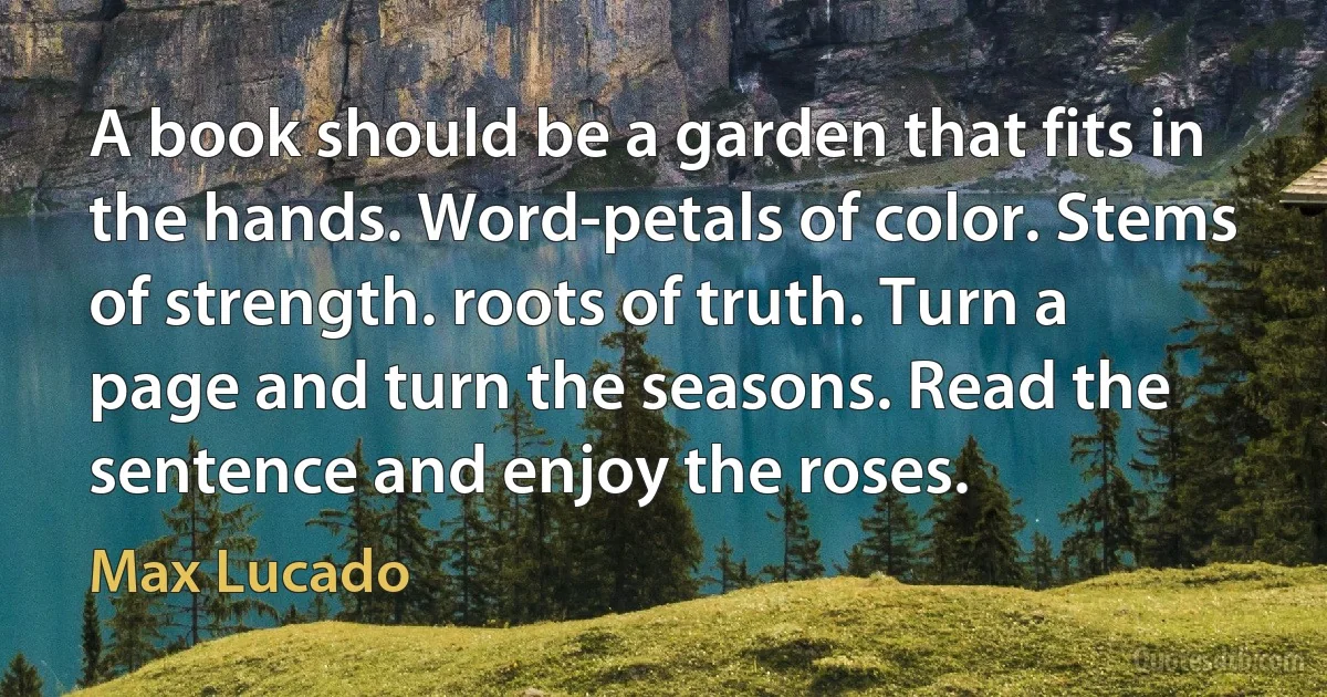 A book should be a garden that fits in the hands. Word-petals of color. Stems of strength. roots of truth. Turn a page and turn the seasons. Read the sentence and enjoy the roses. (Max Lucado)