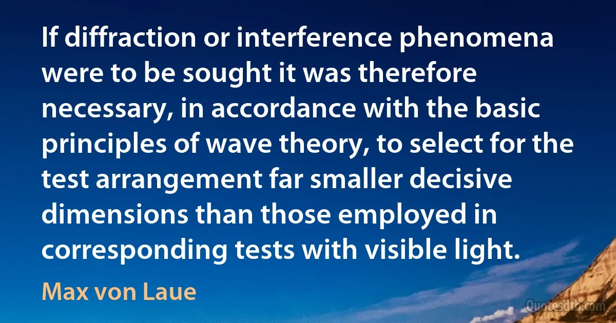 If diffraction or interference phenomena were to be sought it was therefore necessary, in accordance with the basic principles of wave theory, to select for the test arrangement far smaller decisive dimensions than those employed in corresponding tests with visible light. (Max von Laue)