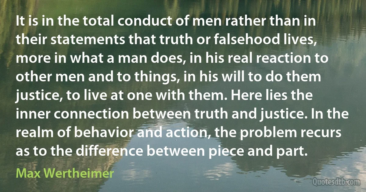 It is in the total conduct of men rather than in their statements that truth or falsehood lives, more in what a man does, in his real reaction to other men and to things, in his will to do them justice, to live at one with them. Here lies the inner connection between truth and justice. In the realm of behavior and action, the problem recurs as to the difference between piece and part. (Max Wertheimer)