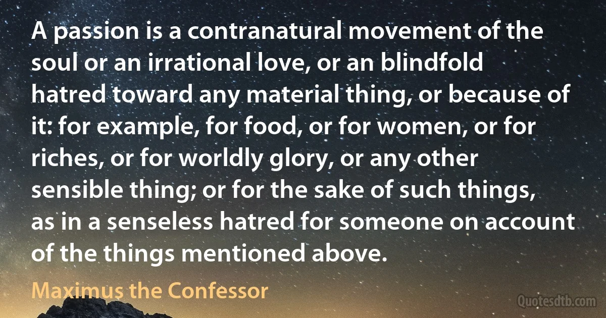 A passion is a contranatural movement of the soul or an irrational love, or an blindfold hatred toward any material thing, or because of it: for example, for food, or for women, or for riches, or for worldly glory, or any other sensible thing; or for the sake of such things, as in a senseless hatred for someone on account of the things mentioned above. (Maximus the Confessor)