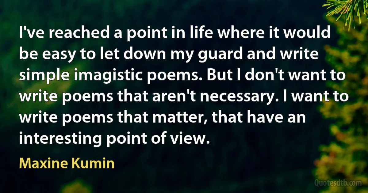 I've reached a point in life where it would be easy to let down my guard and write simple imagistic poems. But I don't want to write poems that aren't necessary. I want to write poems that matter, that have an interesting point of view. (Maxine Kumin)