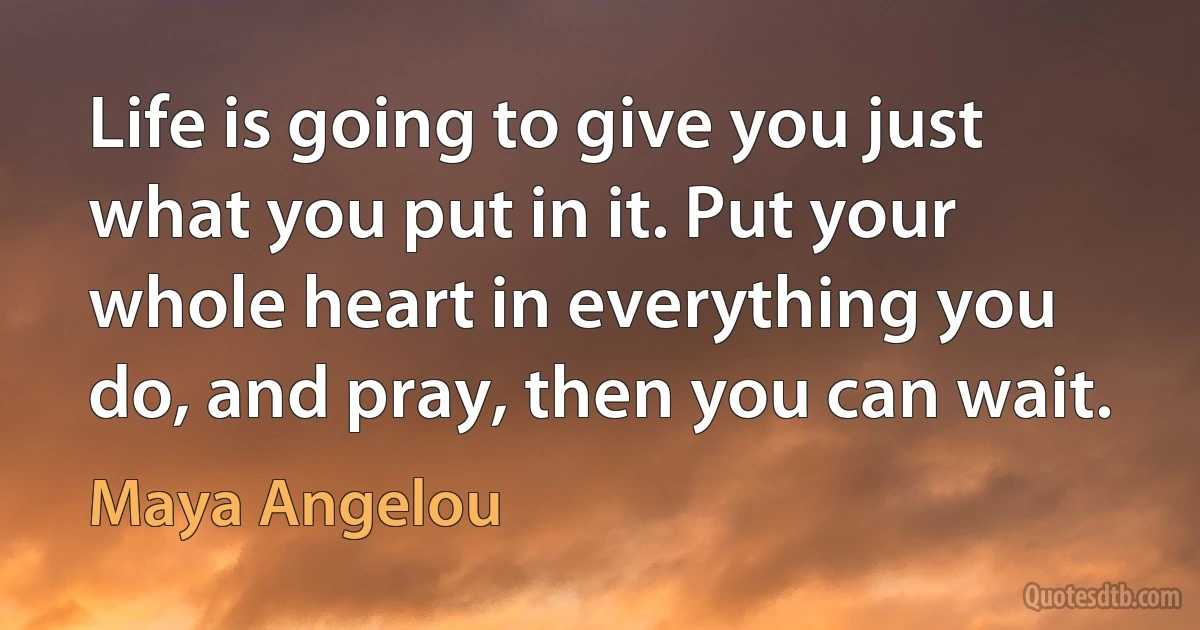 Life is going to give you just what you put in it. Put your whole heart in everything you do, and pray, then you can wait. (Maya Angelou)