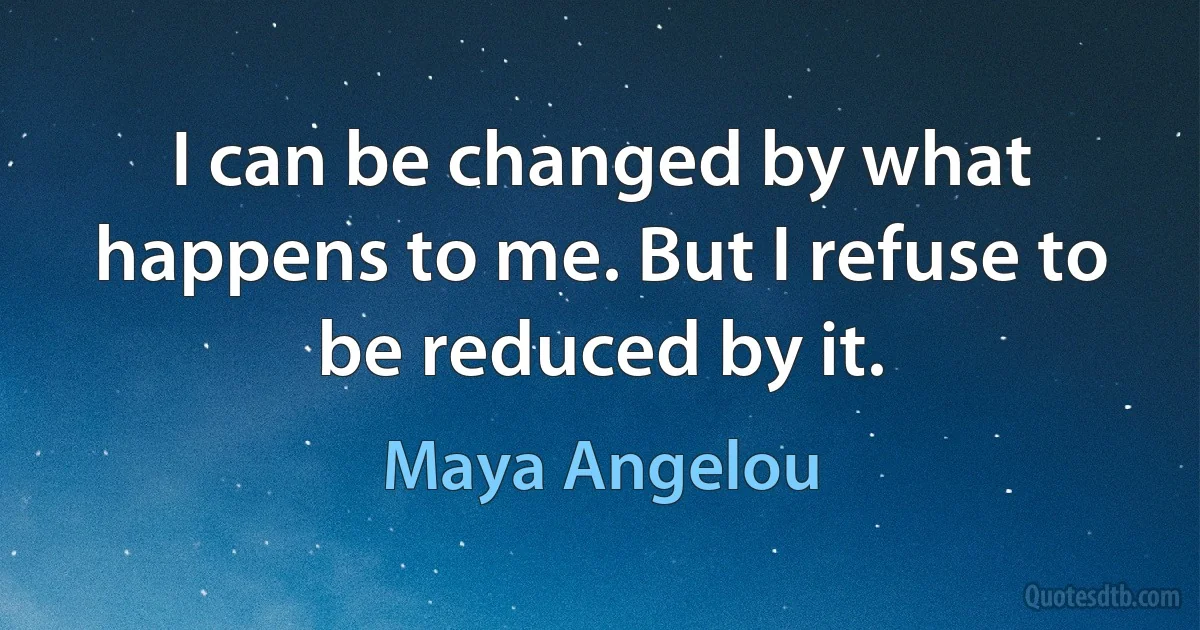 I can be changed by what happens to me. But I refuse to be reduced by it. (Maya Angelou)