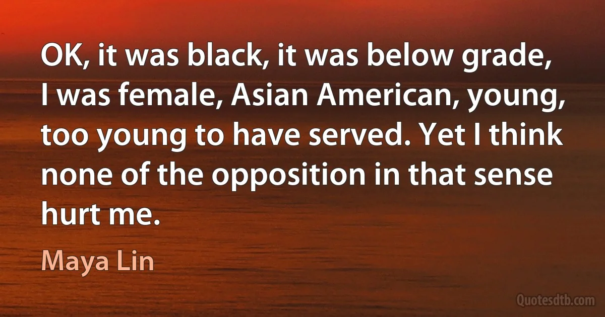 OK, it was black, it was below grade, I was female, Asian American, young, too young to have served. Yet I think none of the opposition in that sense hurt me. (Maya Lin)