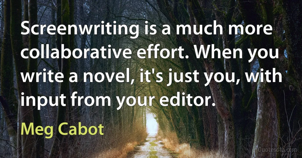 Screenwriting is a much more collaborative effort. When you write a novel, it's just you, with input from your editor. (Meg Cabot)