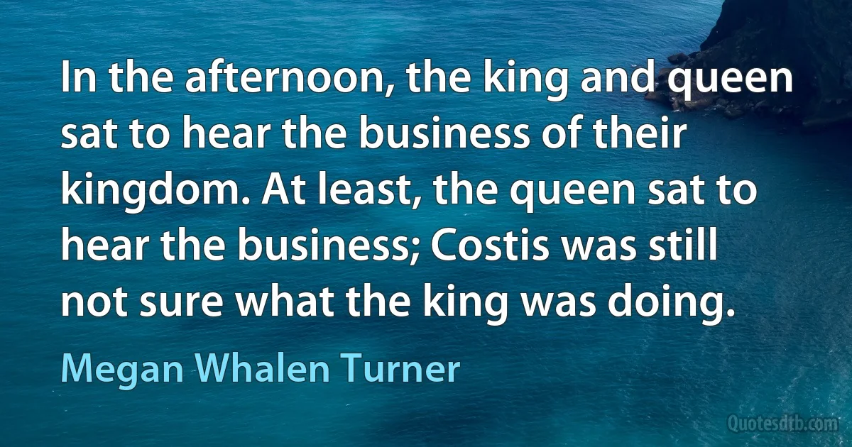 In the afternoon, the king and queen sat to hear the business of their kingdom. At least, the queen sat to hear the business; Costis was still not sure what the king was doing. (Megan Whalen Turner)