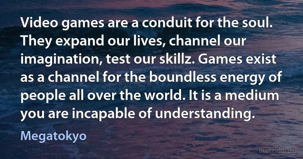 Video games are a conduit for the soul. They expand our lives, channel our imagination, test our skillz. Games exist as a channel for the boundless energy of people all over the world. It is a medium you are incapable of understanding. (Megatokyo)