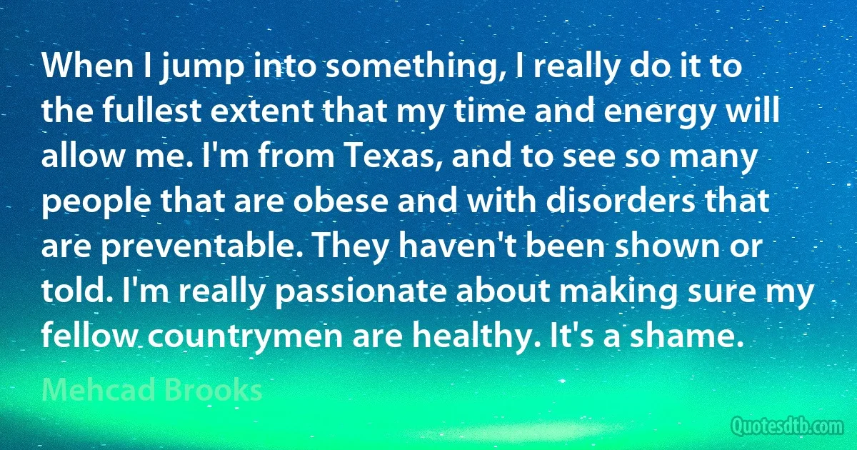 When I jump into something, I really do it to the fullest extent that my time and energy will allow me. I'm from Texas, and to see so many people that are obese and with disorders that are preventable. They haven't been shown or told. I'm really passionate about making sure my fellow countrymen are healthy. It's a shame. (Mehcad Brooks)