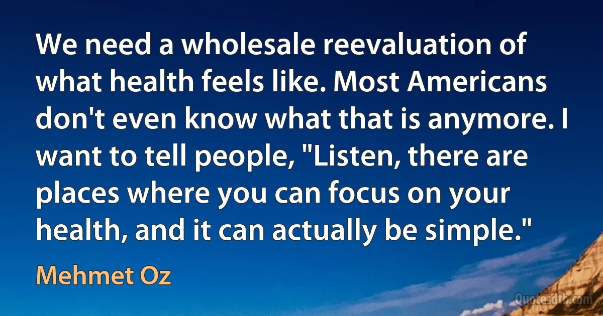 We need a wholesale reevaluation of what health feels like. Most Americans don't even know what that is anymore. I want to tell people, "Listen, there are places where you can focus on your health, and it can actually be simple." (Mehmet Oz)