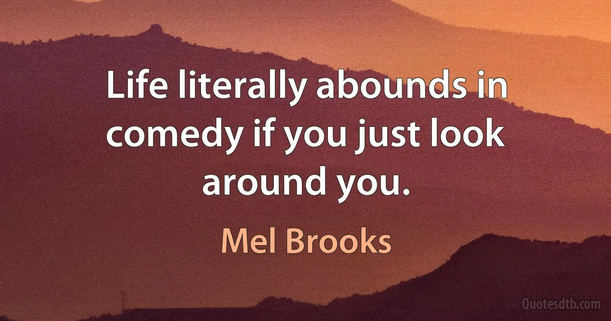 Life literally abounds in comedy if you just look around you. (Mel Brooks)