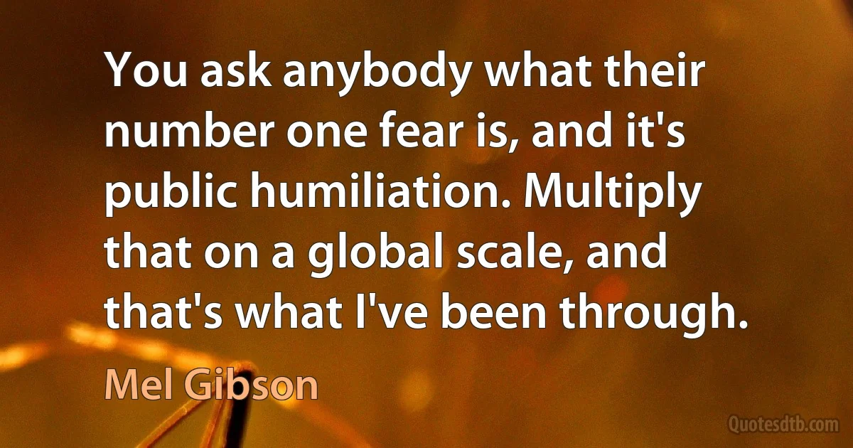 You ask anybody what their number one fear is, and it's public humiliation. Multiply that on a global scale, and that's what I've been through. (Mel Gibson)