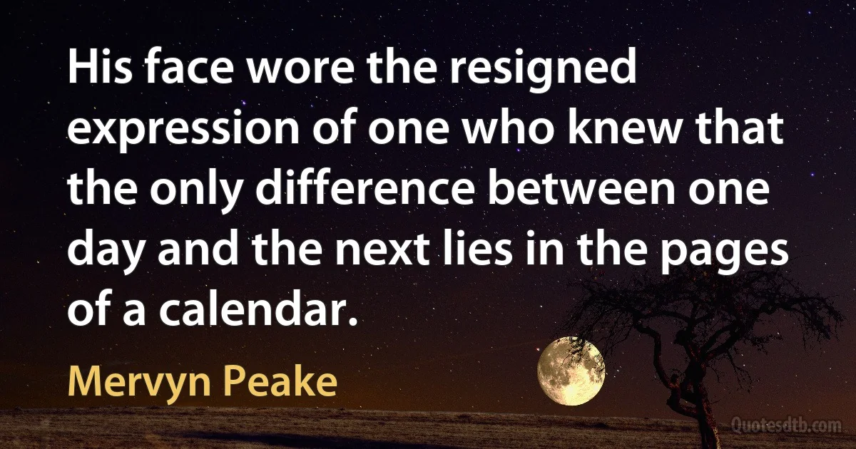 His face wore the resigned expression of one who knew that the only difference between one day and the next lies in the pages of a calendar. (Mervyn Peake)