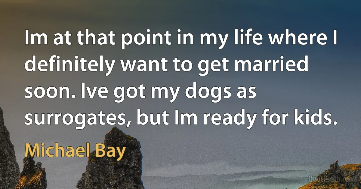 Im at that point in my life where I definitely want to get married soon. Ive got my dogs as surrogates, but Im ready for kids. (Michael Bay)