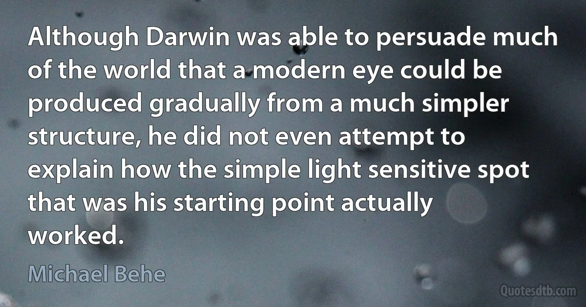 Although Darwin was able to persuade much of the world that a modern eye could be produced gradually from a much simpler structure, he did not even attempt to explain how the simple light sensitive spot that was his starting point actually worked. (Michael Behe)