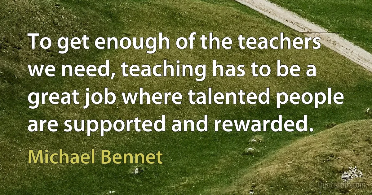 To get enough of the teachers we need, teaching has to be a great job where talented people are supported and rewarded. (Michael Bennet)