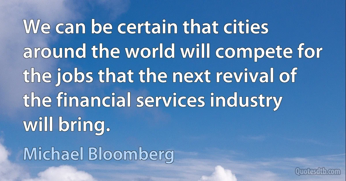 We can be certain that cities around the world will compete for the jobs that the next revival of the financial services industry will bring. (Michael Bloomberg)