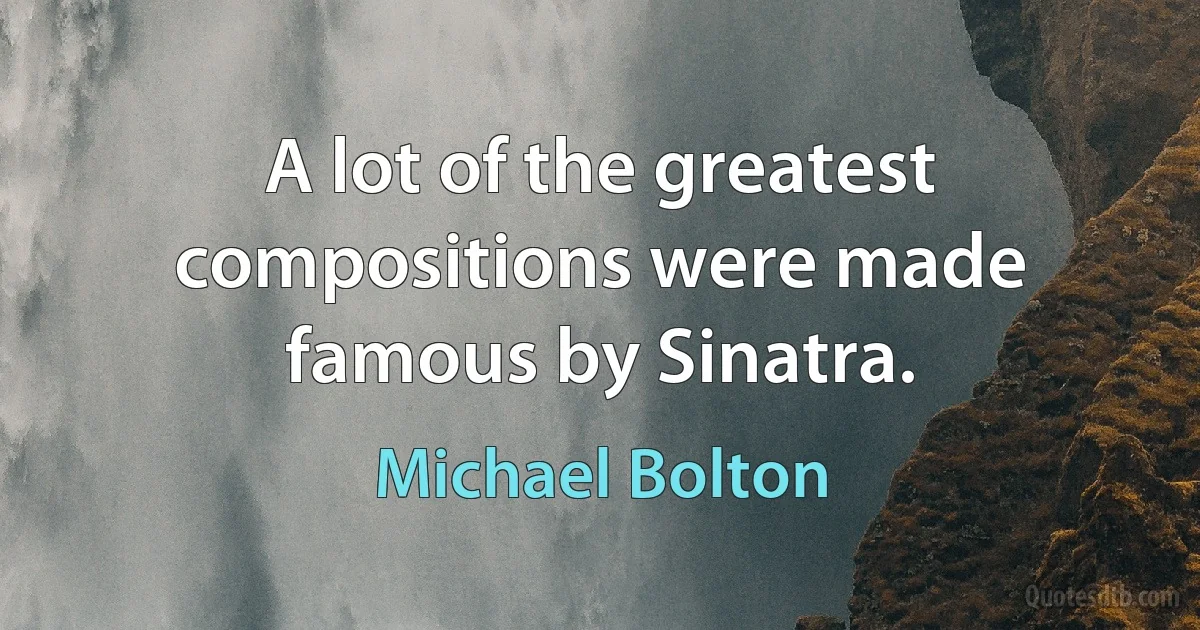 A lot of the greatest compositions were made famous by Sinatra. (Michael Bolton)