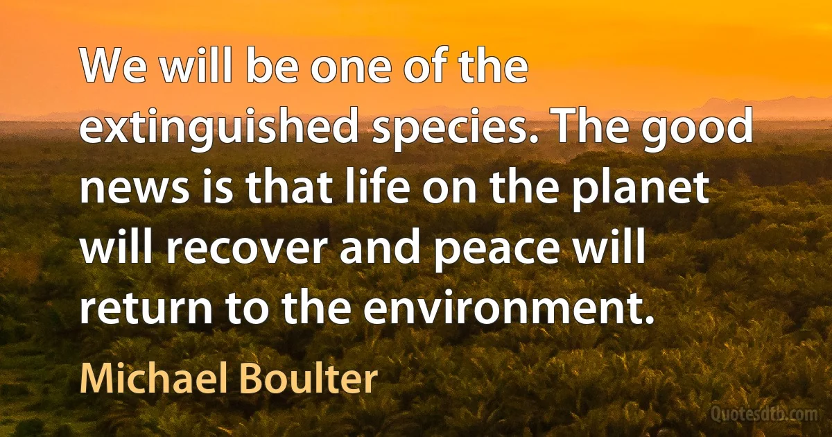 We will be one of the extinguished species. The good news is that life on the planet will recover and peace will return to the environment. (Michael Boulter)