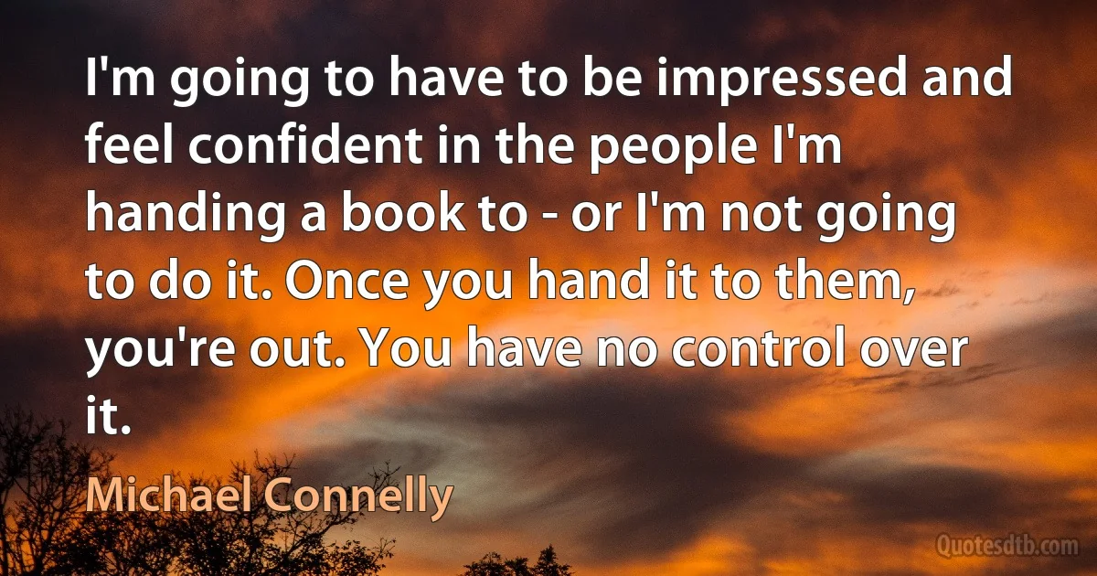 I'm going to have to be impressed and feel confident in the people I'm handing a book to - or I'm not going to do it. Once you hand it to them, you're out. You have no control over it. (Michael Connelly)