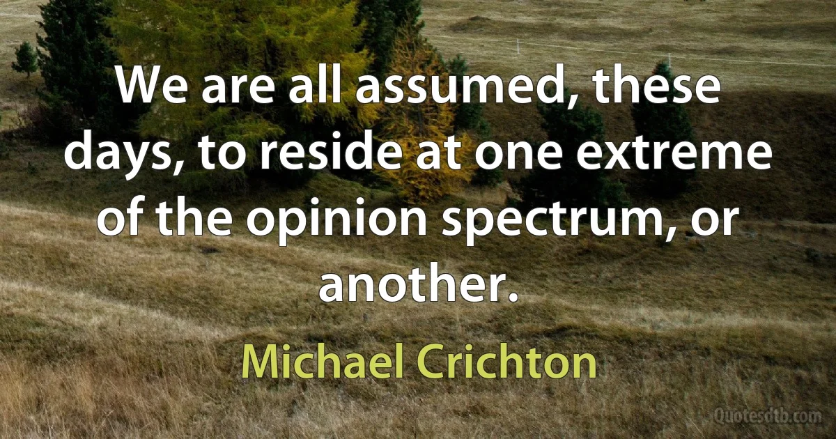 We are all assumed, these days, to reside at one extreme of the opinion spectrum, or another. (Michael Crichton)