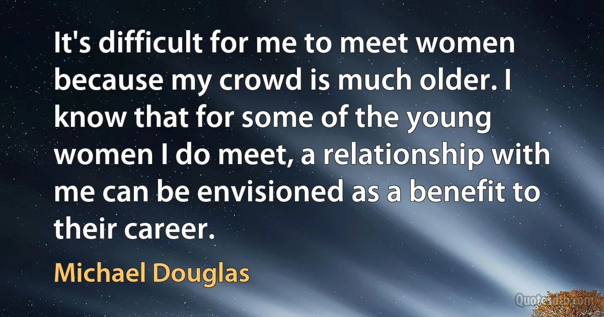 It's difficult for me to meet women because my crowd is much older. I know that for some of the young women I do meet, a relationship with me can be envisioned as a benefit to their career. (Michael Douglas)