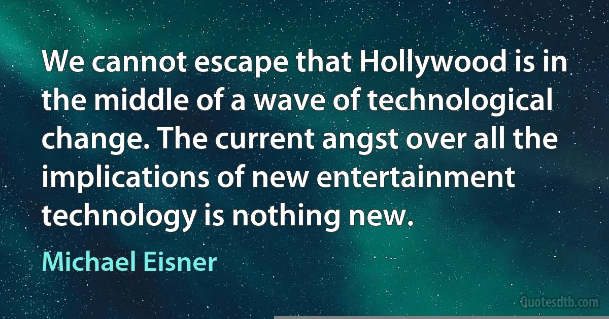 We cannot escape that Hollywood is in the middle of a wave of technological change. The current angst over all the implications of new entertainment technology is nothing new. (Michael Eisner)