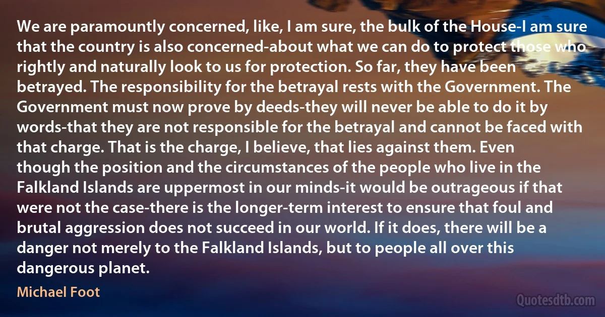 We are paramountly concerned, like, I am sure, the bulk of the House-I am sure that the country is also concerned-about what we can do to protect those who rightly and naturally look to us for protection. So far, they have been betrayed. The responsibility for the betrayal rests with the Government. The Government must now prove by deeds-they will never be able to do it by words-that they are not responsible for the betrayal and cannot be faced with that charge. That is the charge, I believe, that lies against them. Even though the position and the circumstances of the people who live in the Falkland Islands are uppermost in our minds-it would be outrageous if that were not the case-there is the longer-term interest to ensure that foul and brutal aggression does not succeed in our world. If it does, there will be a danger not merely to the Falkland Islands, but to people all over this dangerous planet. (Michael Foot)