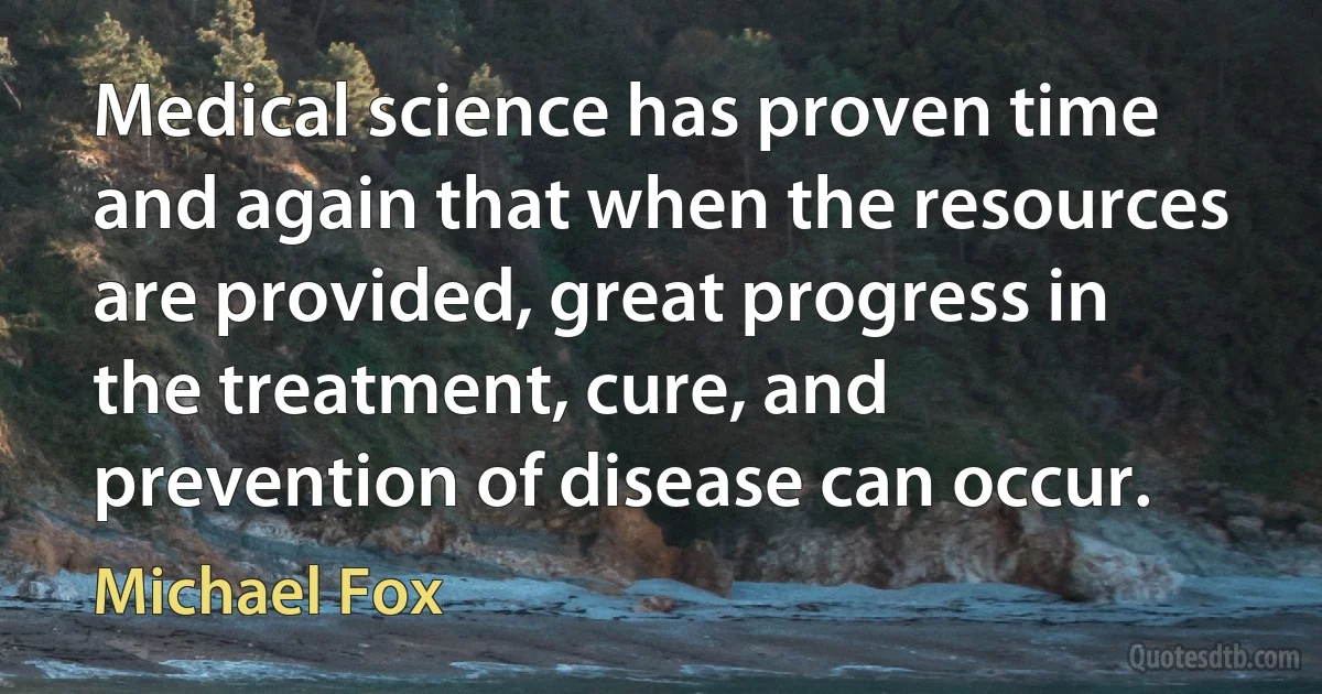 Medical science has proven time and again that when the resources are provided, great progress in the treatment, cure, and prevention of disease can occur. (Michael Fox)