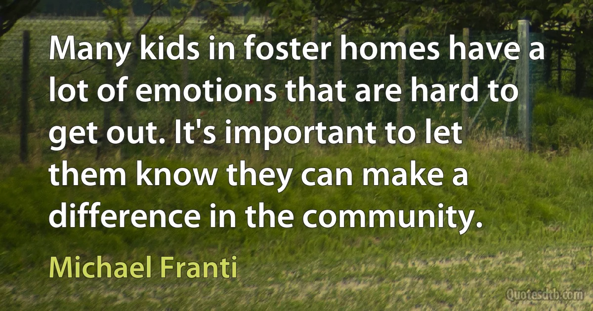 Many kids in foster homes have a lot of emotions that are hard to get out. It's important to let them know they can make a difference in the community. (Michael Franti)