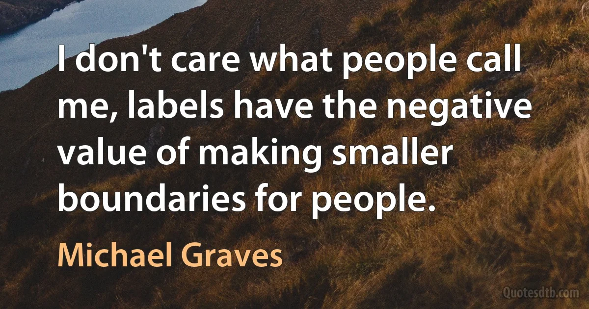 I don't care what people call me, labels have the negative value of making smaller boundaries for people. (Michael Graves)