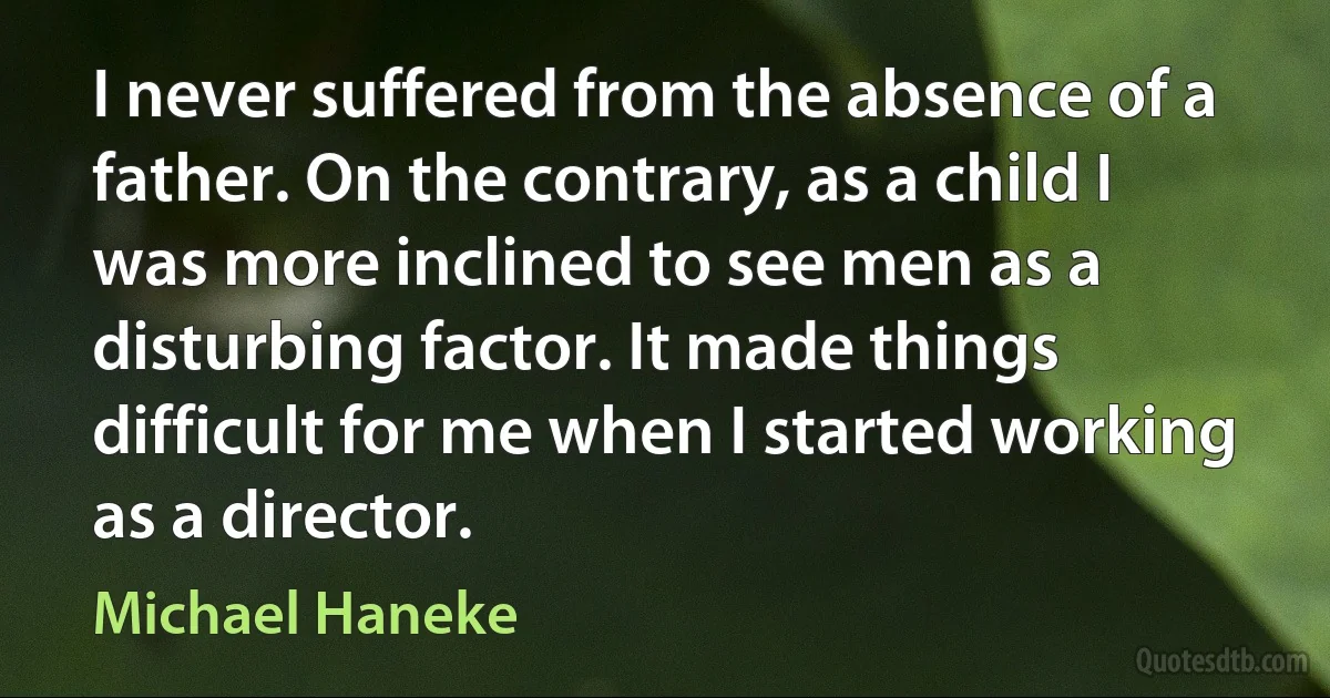 I never suffered from the absence of a father. On the contrary, as a child I was more inclined to see men as a disturbing factor. It made things difficult for me when I started working as a director. (Michael Haneke)