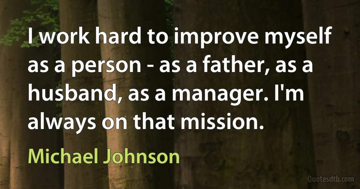 I work hard to improve myself as a person - as a father, as a husband, as a manager. I'm always on that mission. (Michael Johnson)