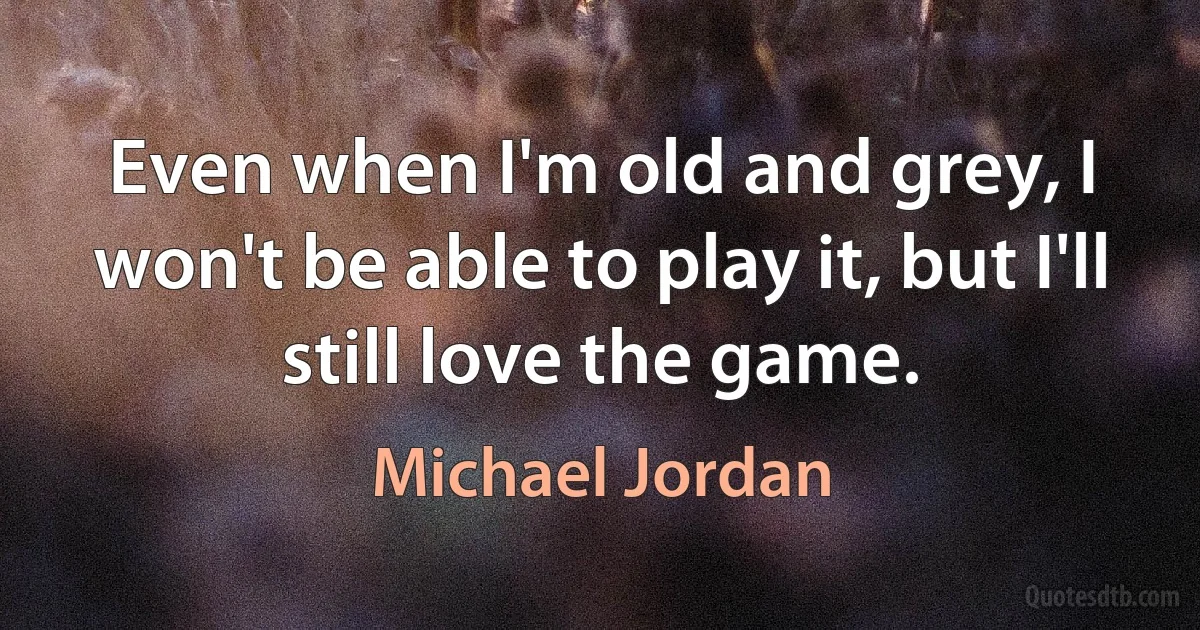 Even when I'm old and grey, I won't be able to play it, but I'll still love the game. (Michael Jordan)