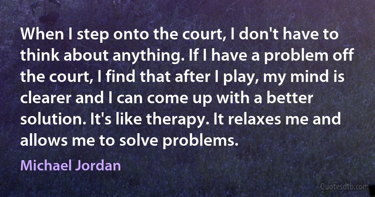 When I step onto the court, I don't have to think about anything. If I have a problem off the court, I find that after I play, my mind is clearer and I can come up with a better solution. It's like therapy. It relaxes me and allows me to solve problems. (Michael Jordan)