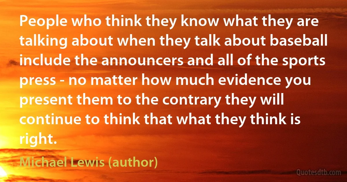 People who think they know what they are talking about when they talk about baseball include the announcers and all of the sports press - no matter how much evidence you present them to the contrary they will continue to think that what they think is right. (Michael Lewis (author))