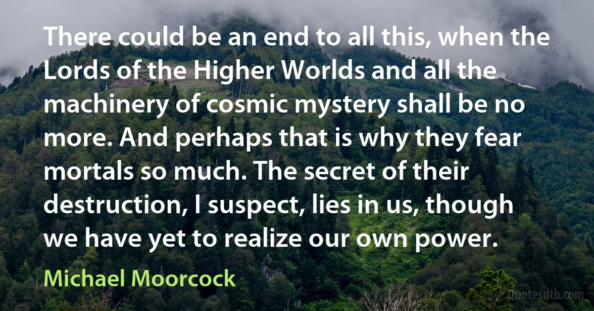 There could be an end to all this, when the Lords of the Higher Worlds and all the machinery of cosmic mystery shall be no more. And perhaps that is why they fear mortals so much. The secret of their destruction, I suspect, lies in us, though we have yet to realize our own power. (Michael Moorcock)