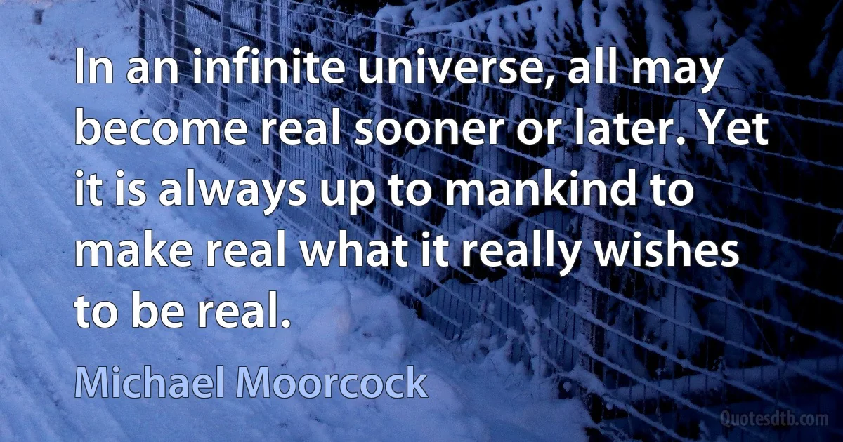 In an infinite universe, all may become real sooner or later. Yet it is always up to mankind to make real what it really wishes to be real. (Michael Moorcock)