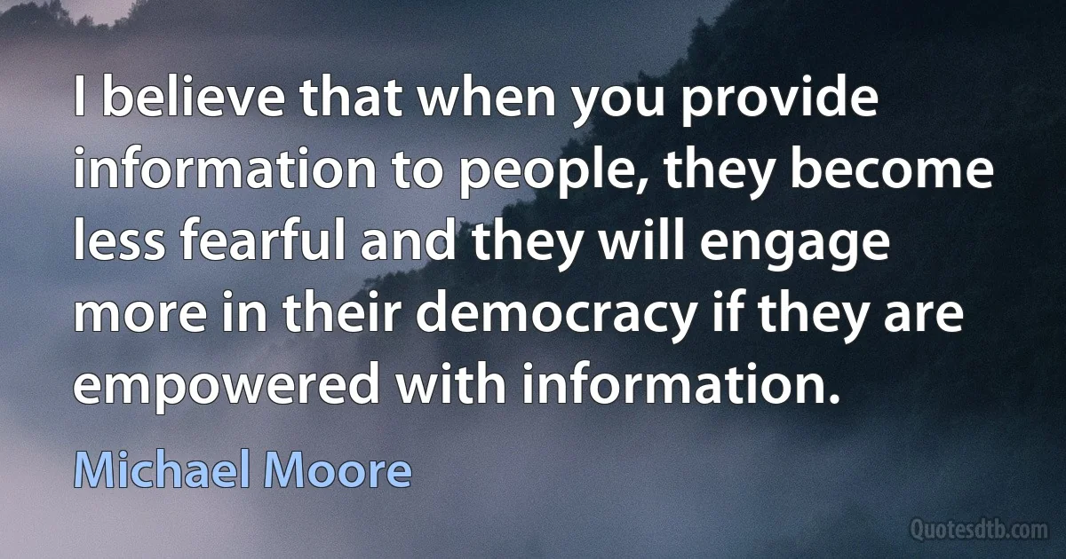 I believe that when you provide information to people, they become less fearful and they will engage more in their democracy if they are empowered with information. (Michael Moore)