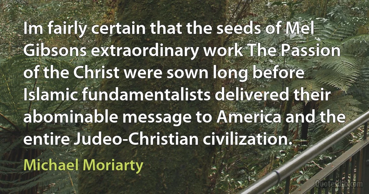 Im fairly certain that the seeds of Mel Gibsons extraordinary work The Passion of the Christ were sown long before Islamic fundamentalists delivered their abominable message to America and the entire Judeo-Christian civilization. (Michael Moriarty)