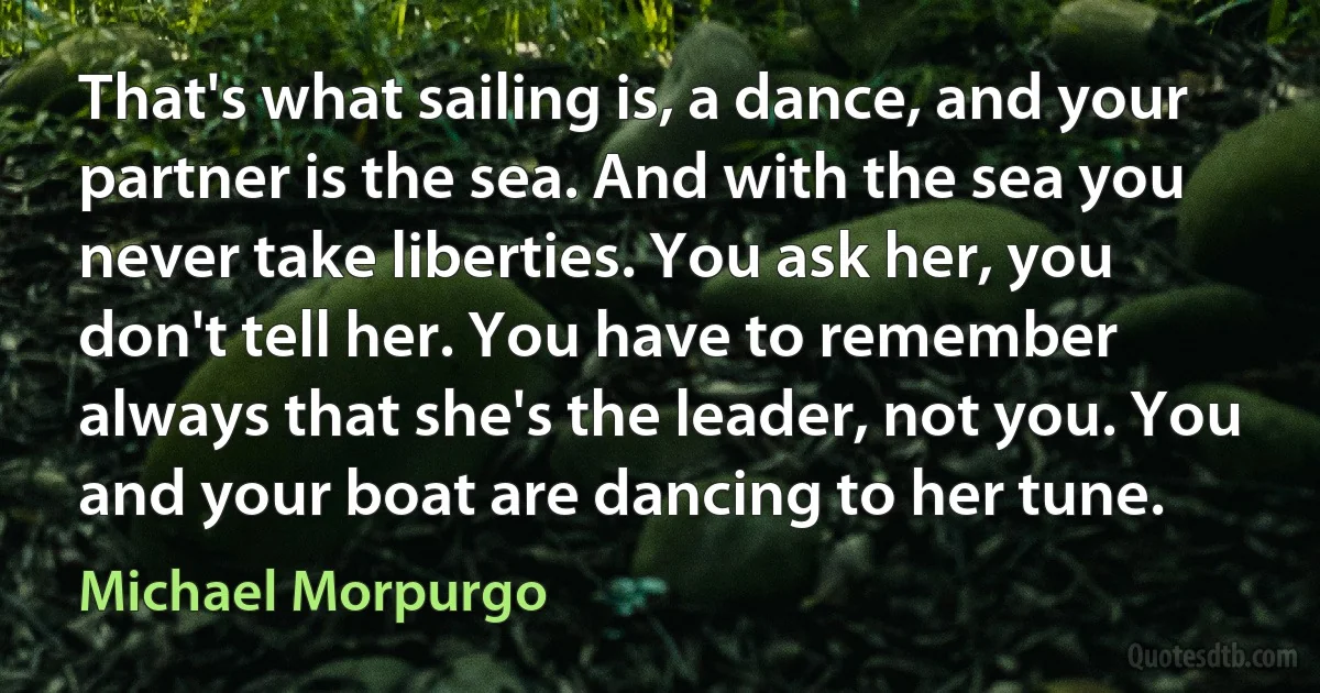 That's what sailing is, a dance, and your partner is the sea. And with the sea you never take liberties. You ask her, you don't tell her. You have to remember always that she's the leader, not you. You and your boat are dancing to her tune. (Michael Morpurgo)