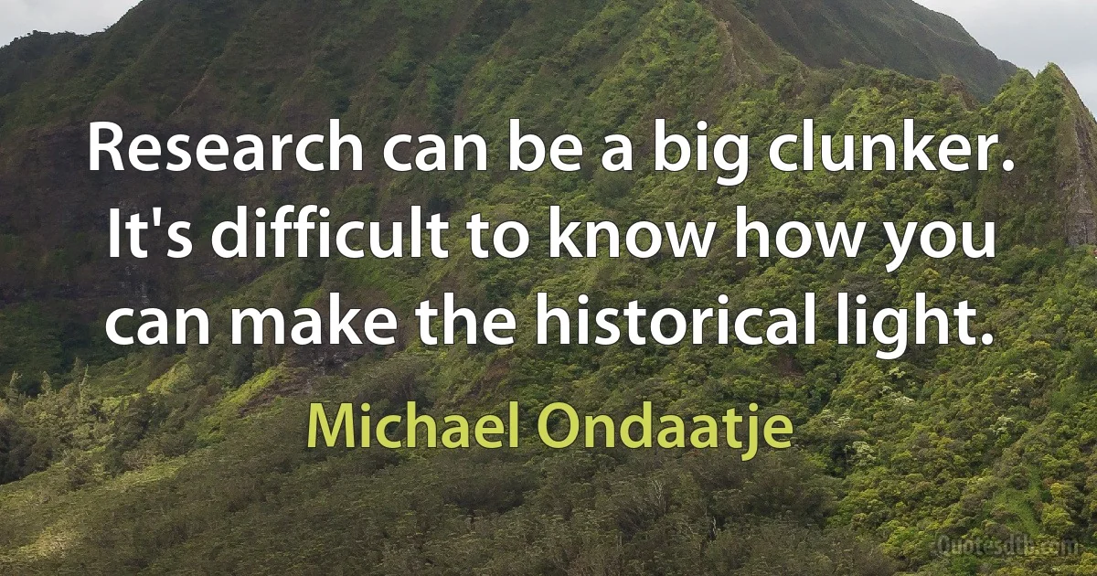 Research can be a big clunker. It's difficult to know how you can make the historical light. (Michael Ondaatje)