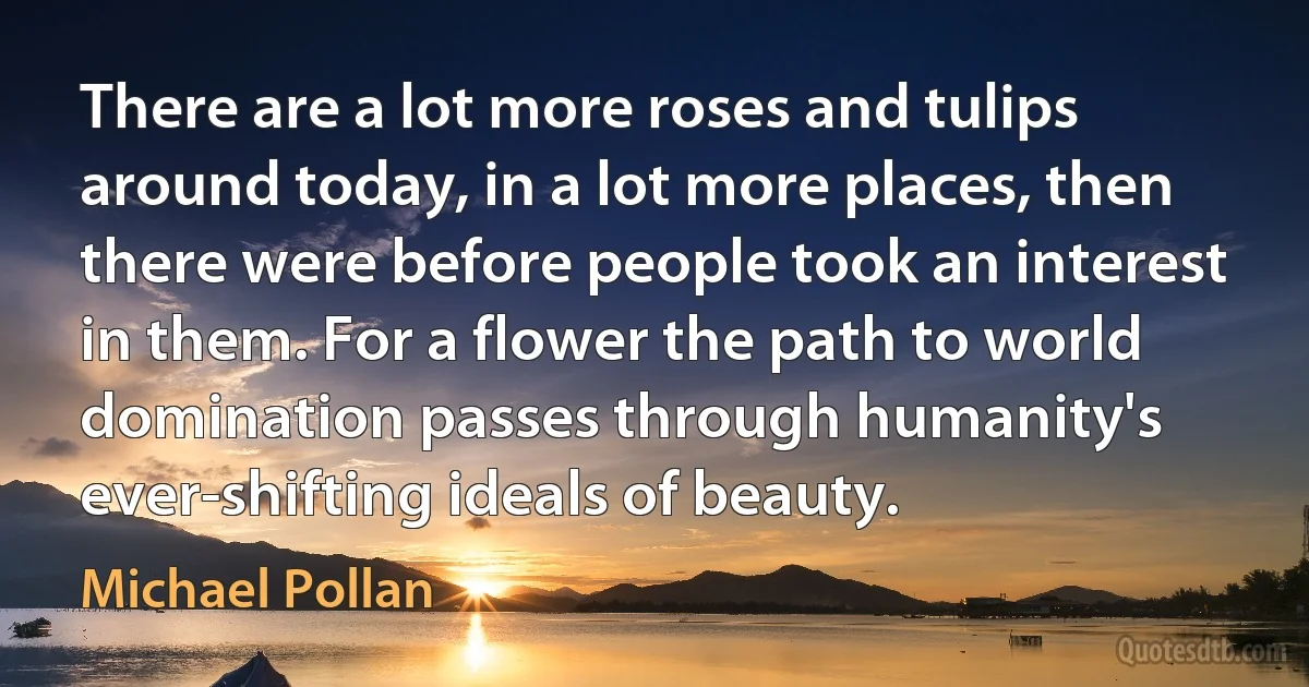 There are a lot more roses and tulips around today, in a lot more places, then there were before people took an interest in them. For a flower the path to world domination passes through humanity's ever-shifting ideals of beauty. (Michael Pollan)